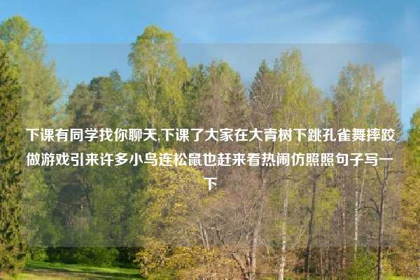 下课有同学找你聊天,下课了大家在大青树下跳孔雀舞摔跤做游戏引来许多小鸟连松鼠也赶来看热闹仿照照句子写一下