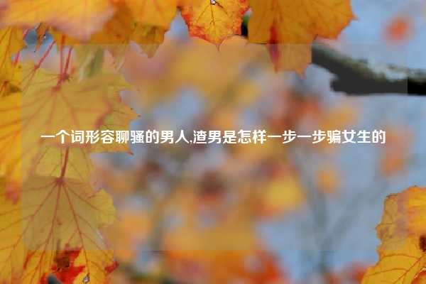 一个词形容聊骚的男人,渣男是怎样一步一步骗女生的