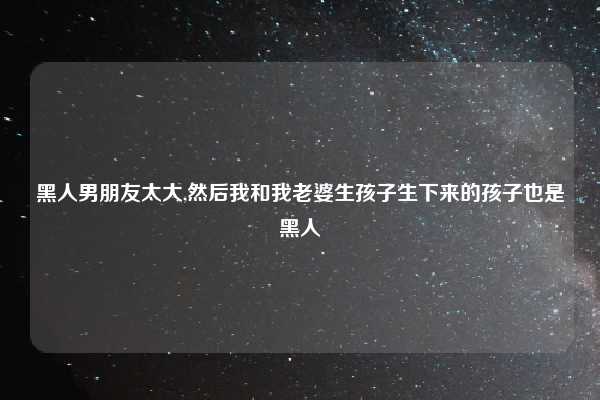 黑人男朋友太大,然后我和我老婆生孩子生下来的孩子也是黑人