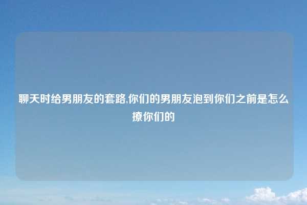 聊天时给男朋友的套路,你们的男朋友泡到你们之前是怎么撩你们的