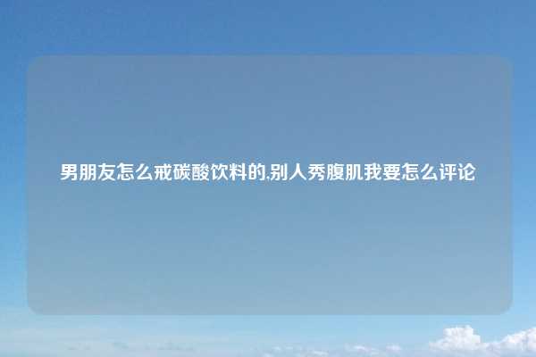 男朋友怎么戒碳酸饮料的,别人秀腹肌我要怎么评论