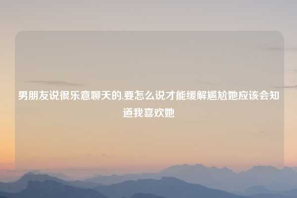 男朋友说很乐意聊天的,要怎么说才能缓解尴尬她应该会知道我喜欢她