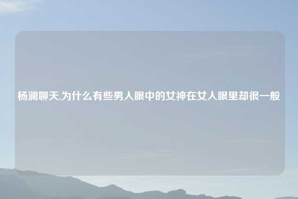 杨澜聊天,为什么有些男人眼中的女神在女人眼里却很一般