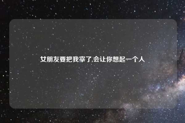 女朋友要把我宰了,会让你想起一个人