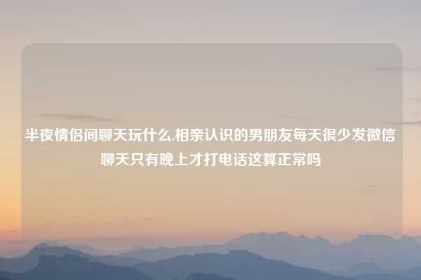 半夜情侣间聊天玩什么,相亲认识的男朋友每天很少发微信聊天只有晚上才打电话这算正常吗