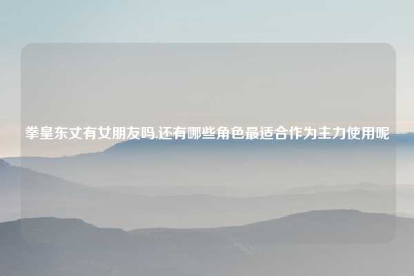 拳皇东丈有女朋友吗,还有哪些角色最适合作为主力使用呢