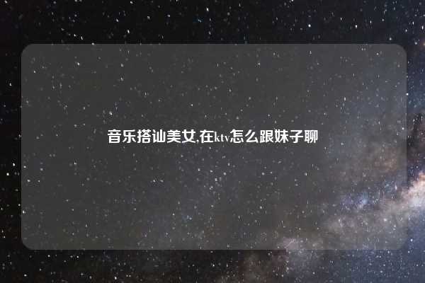 音乐搭讪美女,在ktv怎么跟妹子聊