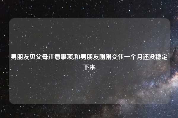 男朋友见父母注意事项,和男朋友刚刚交往一个月还没稳定下来