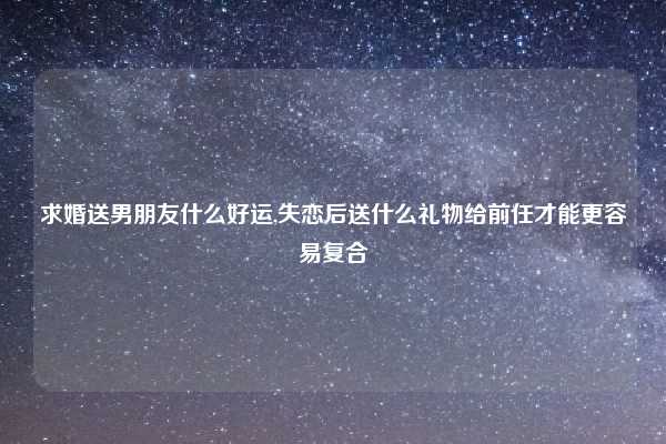 求婚送男朋友什么好运,失恋后送什么礼物给前任才能更容易复合