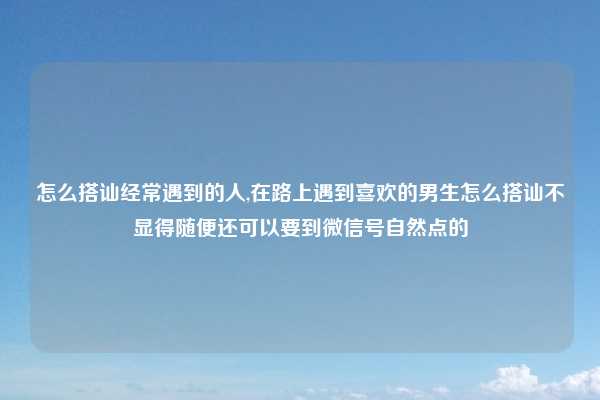 怎么搭讪经常遇到的人,在路上遇到喜欢的男生怎么搭讪不显得随便还可以要到微信号自然点的
