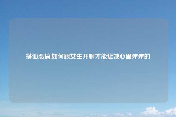 搭讪恶搞,如何跟女生开聊才能让她心里痒痒的