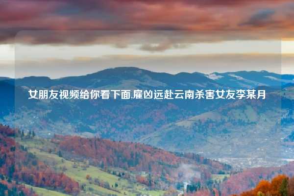 女朋友视频给你看下面,雇凶远赴云南杀害女友李某月