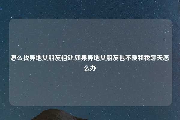 怎么找异地女朋友相处,如果异地女朋友也不爱和我聊天怎么办