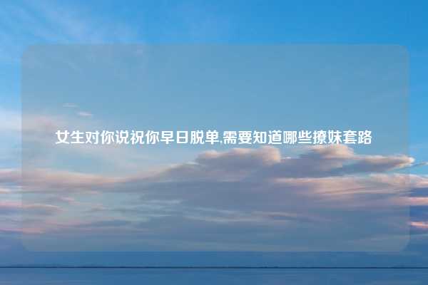 女生对你说祝你早日脱单,需要知道哪些撩妹套路