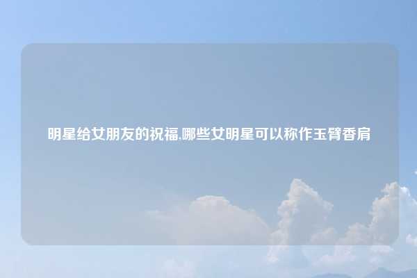 明星给女朋友的祝福,哪些女明星可以称作玉臂香肩