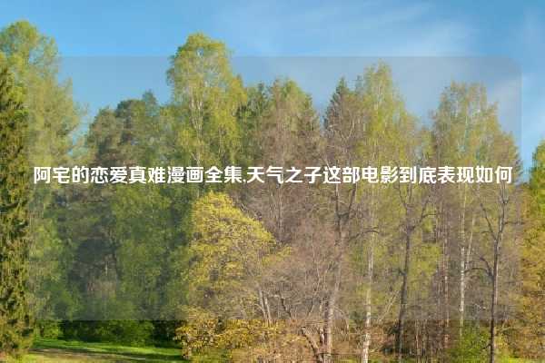 阿宅的恋爱真难漫画全集,天气之子这部电影到底表现如何