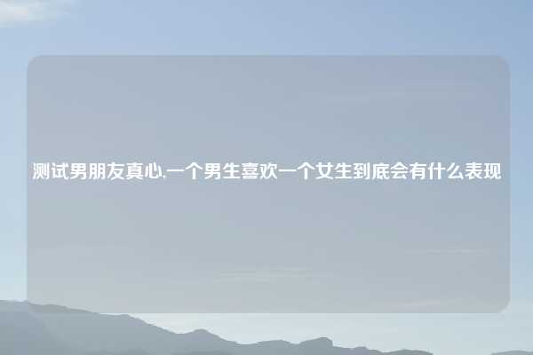 测试男朋友真心,一个男生喜欢一个女生到底会有什么表现
