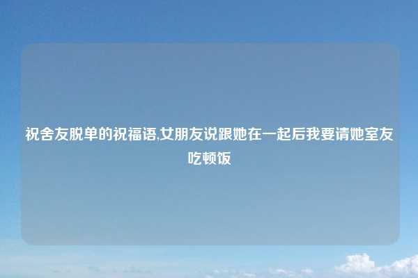 祝舍友脱单的祝福语,女朋友说跟她在一起后我要请她室友吃顿饭