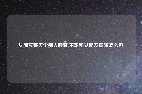 女朋友整天个别人聊骚,不想和女朋友聊骚怎么办