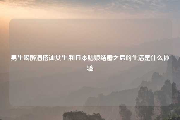 男生喝醉酒搭讪女生,和日本姑娘结婚之后的生活是什么体验