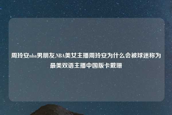 周玲安nba男朋友,NBA美女主播周玲安为什么会被球迷称为最美双语主播中国版卡戴珊