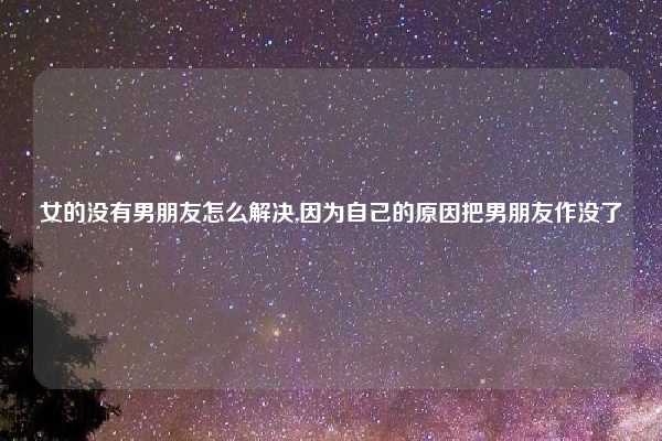 女的没有男朋友怎么解决,因为自己的原因把男朋友作没了