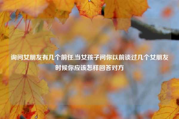 询问女朋友有几个前任,当女孩子问你以前谈过几个女朋友时候你应该怎样回答对方