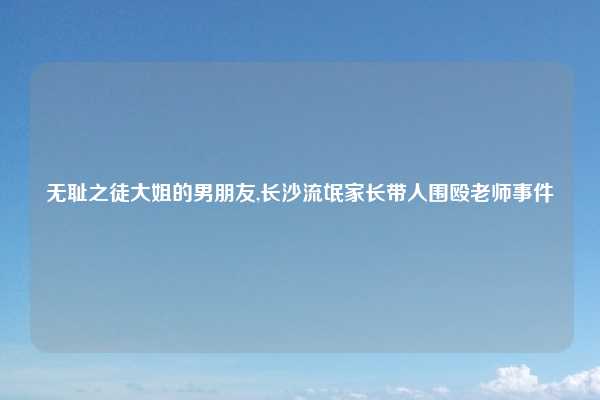 无耻之徒大姐的男朋友,长沙流氓家长带人围殴老师事件