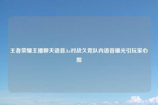 王者荣耀主播聊天语音,kz对战久竞队内语音曝光引玩家心酸