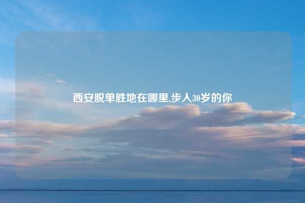 西安脱单胜地在哪里,步入30岁的你