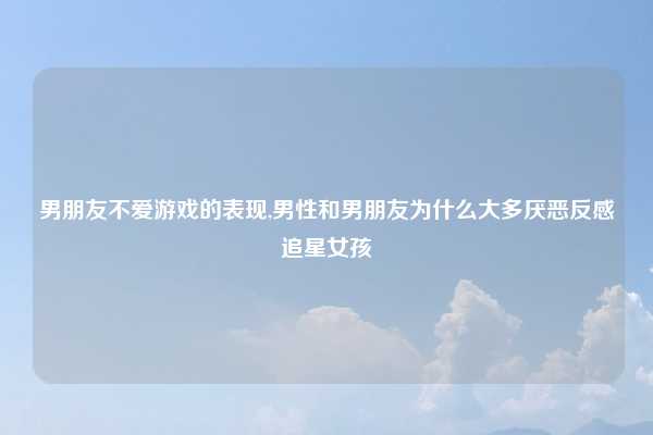 男朋友不爱游戏的表现,男性和男朋友为什么大多厌恶反感追星女孩