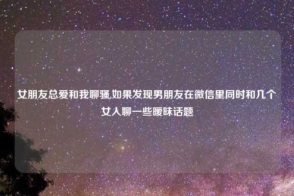 女朋友总爱和我聊骚,如果发现男朋友在微信里同时和几个女人聊一些暧昧话题
