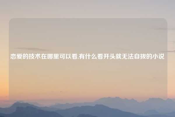 恋爱的技术在哪里可以看,有什么看开头就无法自拔的小说