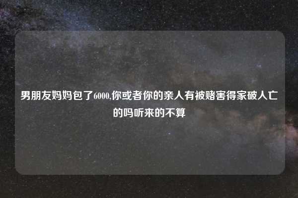 男朋友妈妈包了6000,你或者你的亲人有被赌害得家破人亡的吗听来的不算