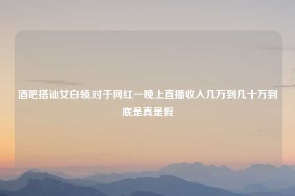酒吧搭讪女白领,对于网红一晚上直播收入几万到几十万到底是真是假