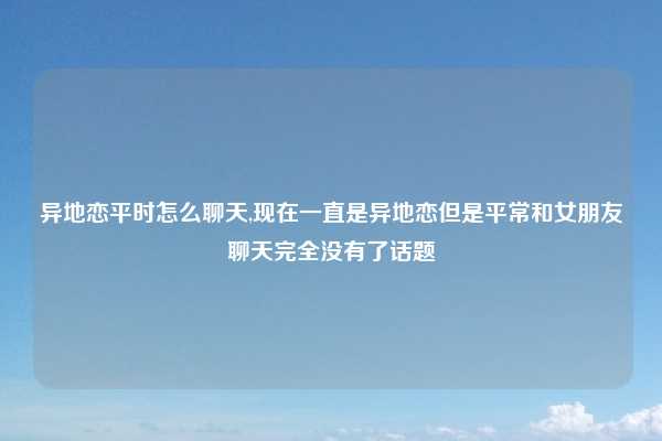 异地恋平时怎么聊天,现在一直是异地恋但是平常和女朋友聊天完全没有了话题