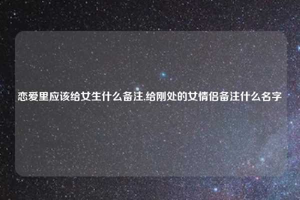 恋爱里应该给女生什么备注,给刚处的女情侣备注什么名字