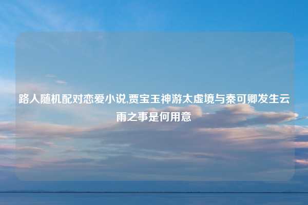 路人随机配对恋爱小说,贾宝玉神游太虚境与秦可卿发生云雨之事是何用意