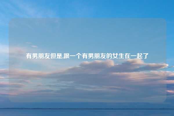 有男朋友但是,跟一个有男朋友的女生在一起了