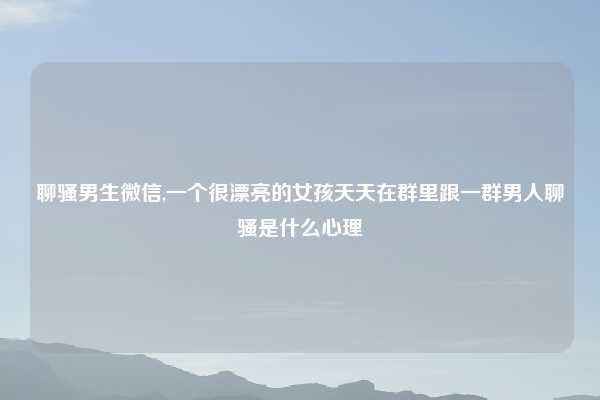 聊骚男生微信,一个很漂亮的女孩天天在群里跟一群男人聊骚是什么心理