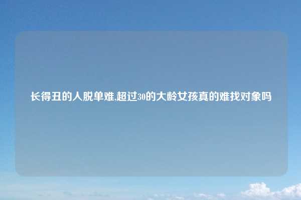 长得丑的人脱单难,超过30的大龄女孩真的难找对象吗