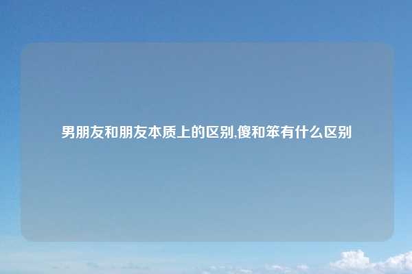 男朋友和朋友本质上的区别,傻和笨有什么区别