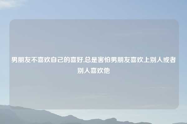 男朋友不喜欢自己的喜好,总是害怕男朋友喜欢上别人或者别人喜欢他