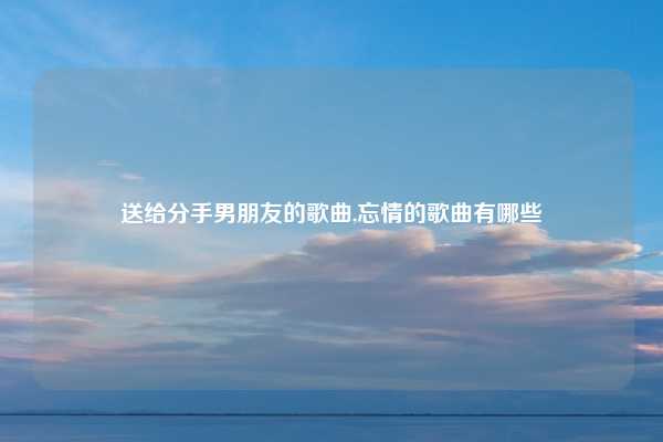 送给分手男朋友的歌曲,忘情的歌曲有哪些