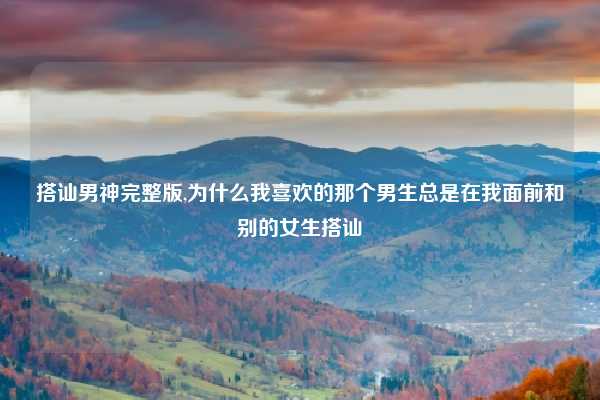 搭讪男神完整版,为什么我喜欢的那个男生总是在我面前和别的女生搭讪