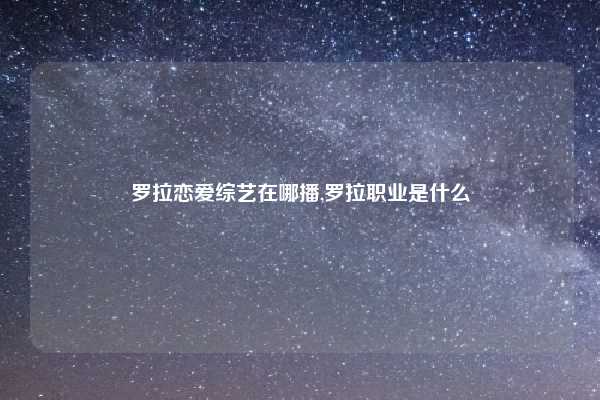 罗拉恋爱综艺在哪播,罗拉职业是什么