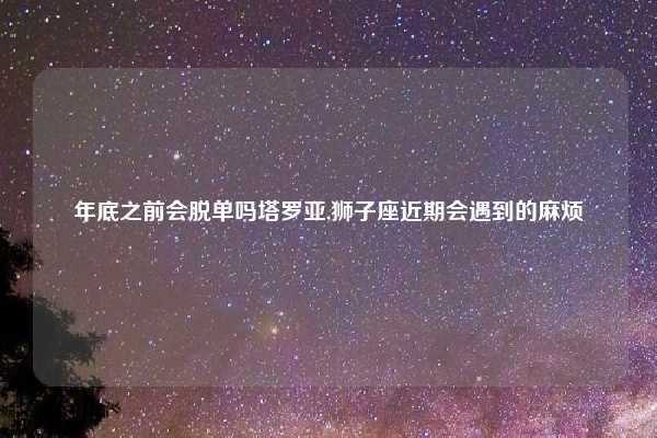 年底之前会脱单吗塔罗亚,狮子座近期会遇到的麻烦