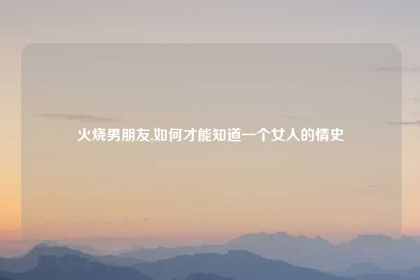 火烧男朋友,如何才能知道一个女人的情史