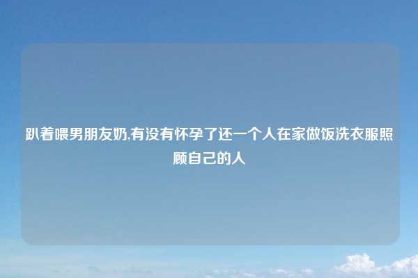 趴着喂男朋友奶,有没有怀孕了还一个人在家做饭洗衣服照顾自己的人