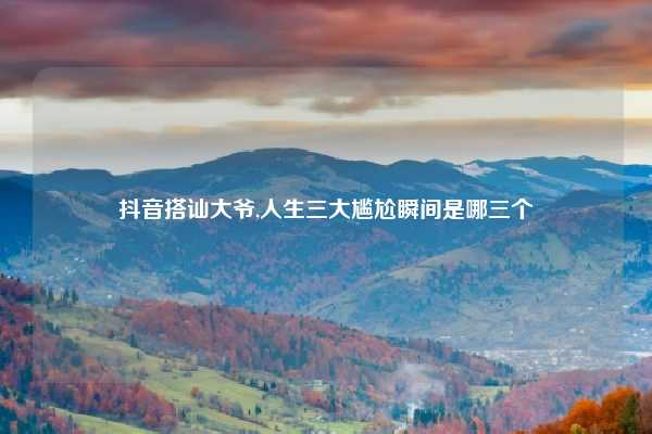 抖音搭讪大爷,人生三大尴尬瞬间是哪三个